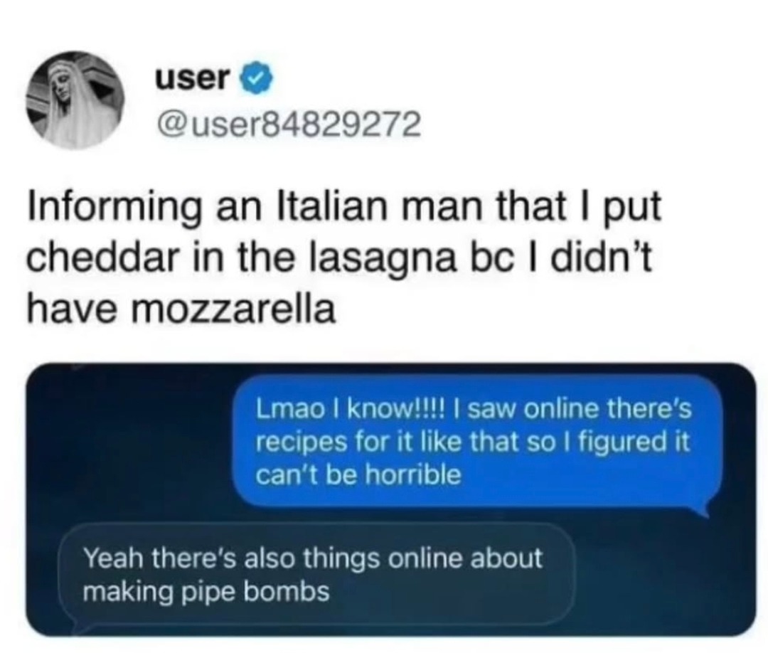 Informing an Italian man that I put cheddar in the lasagna bc I didn’t have mozzarella

Lmao I know!!!! I saw online there’s recipes for it like that so I figured it can’t be horrible

Yeah there’s also things online about making pipe bombs