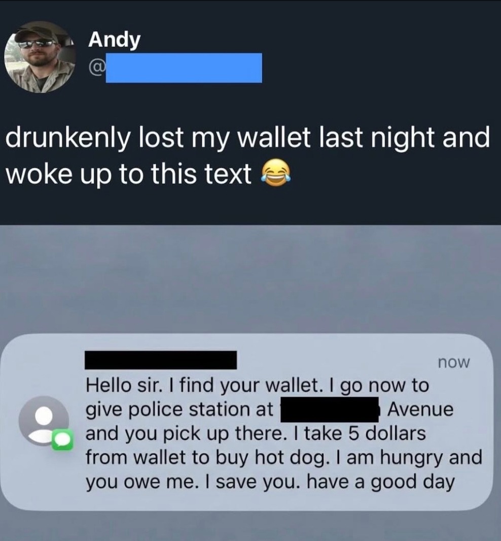 drunkenly lost my wallet last night and woke up to this text. 😂

Hello sir. I find your wallet. I go now to give police station at [redacted] Avenue and you pick up there. I take 5 dollars from wallet to buy hot dog. I am hungry and you owe me. I save you. have a good day