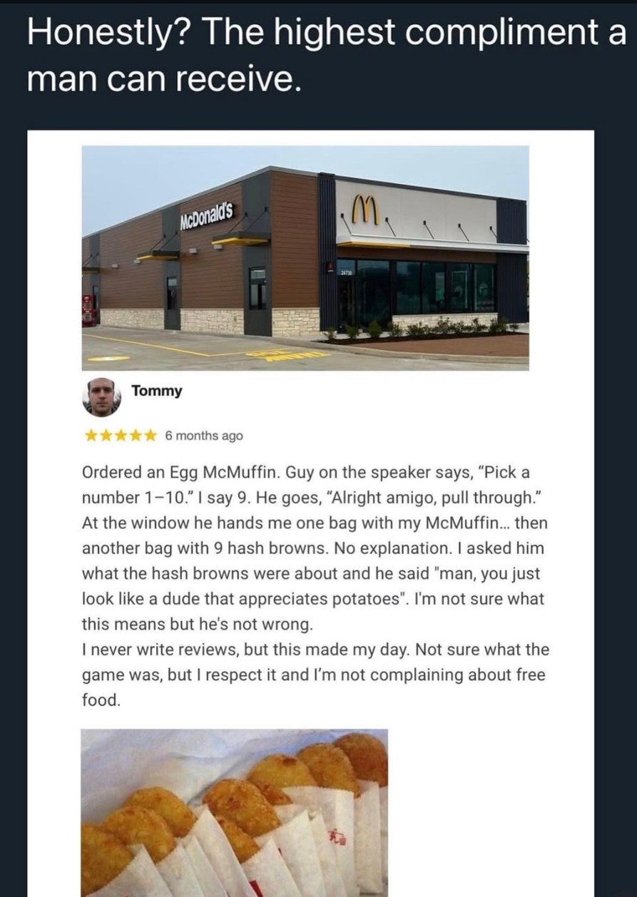 Honestly? The highest compliment a man can receive.\n\n[Image: McDonald's restaurant]\n\nTommy\n★★★★★ 6 months ago\n\nOrdered an Egg McMuffin. Guy on the speaker says, “Pick a number 1–10.” I say 9. He goes, “Alright amigo, pull through.” At the window he hands me one bag with my McMuffin... then another bag with 9 hash browns. No explanation. I as
