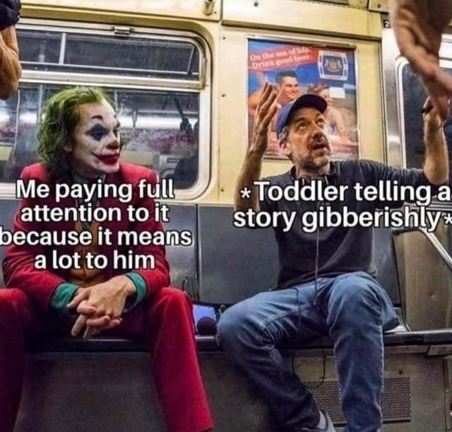 Me paying full attention to it because it means a lot to him
* Toddler telling a story gibberishly*