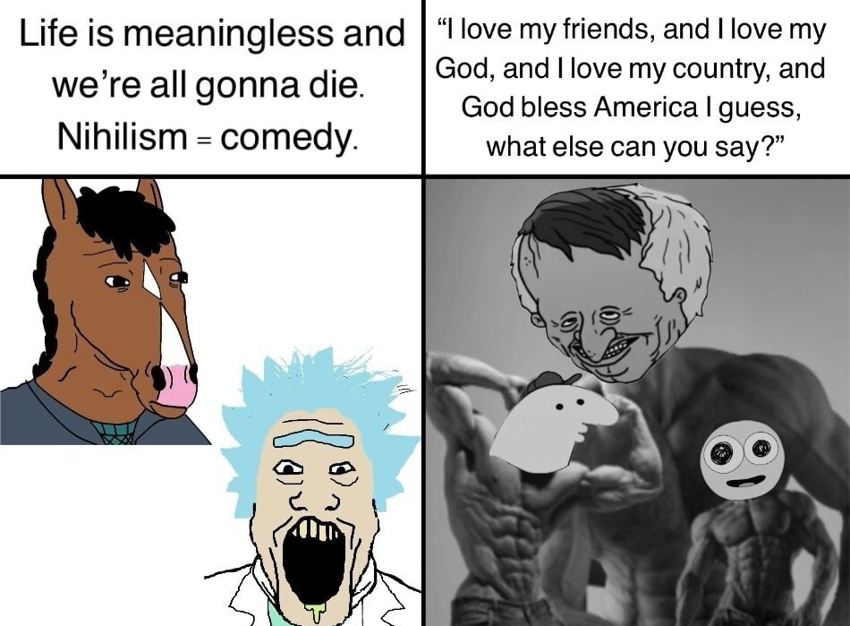 Life is meaningless and we’re all gonna die. Nihilism = comedy. 
“I love my friends, and I love my God, and I love my country, and God bless America I guess, what else can you say?”