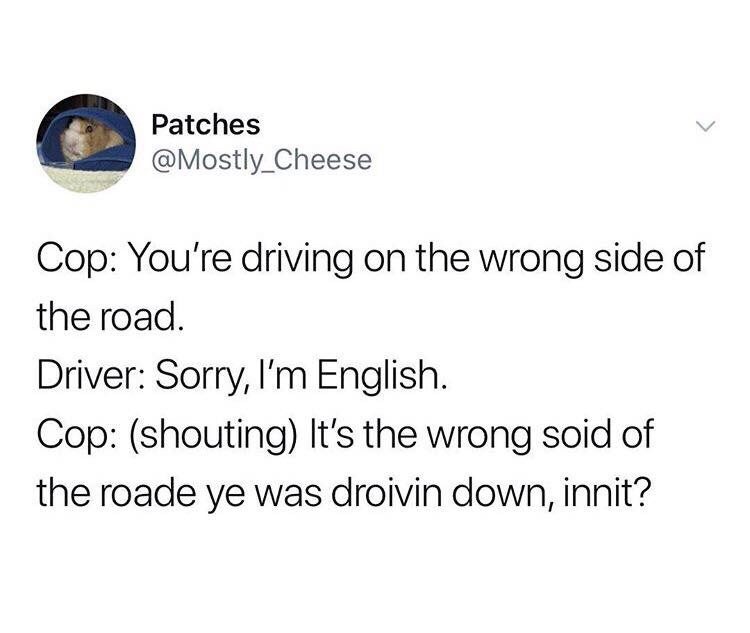 Cop: You’re driving on the wrong side of the road. Driver: Sorry, I’m English. Cop: (shouting) It’s the wrong side of the road ye was droivin down, inn’t?