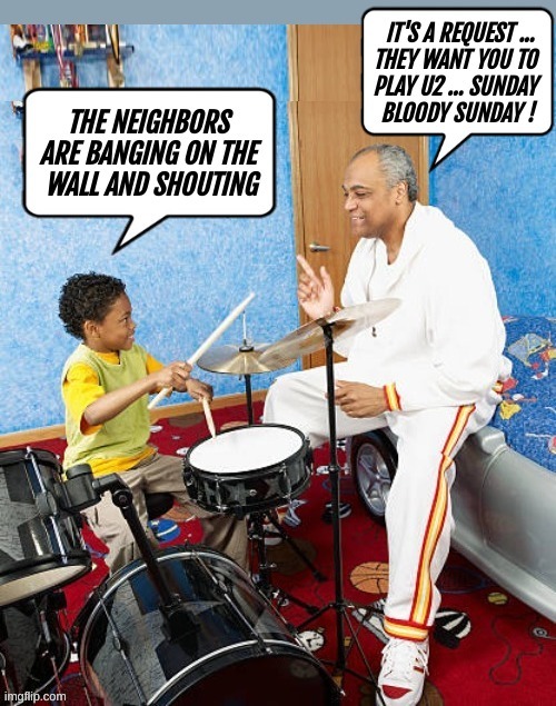 THE NEIGHBORS ARE BANGING ON THE WALL AND SHOUTING
IT'S A REQUEST ... THEY WANT YOU TO PLAY U2 ... SUNDAY BLOODY SUNDAY !
