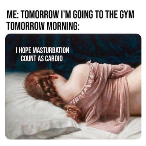 ME: TOMORROW I'M GOING TO THE GYM TOMORROW MORNING: I HOPE MASTURBATION COUNT AS CARDIO