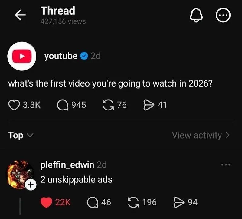 Thread
427,156 views
youtube (verified) 2d
what's the first video you're going to watch in 2026?
❤️ 3.3K   💬 945   🔁 76   🔗 41
Top
View activity
pleffin_edwin 2d
2 unskippable ads
❤️ 22K   💬 46   🔄 196   🔁 94
