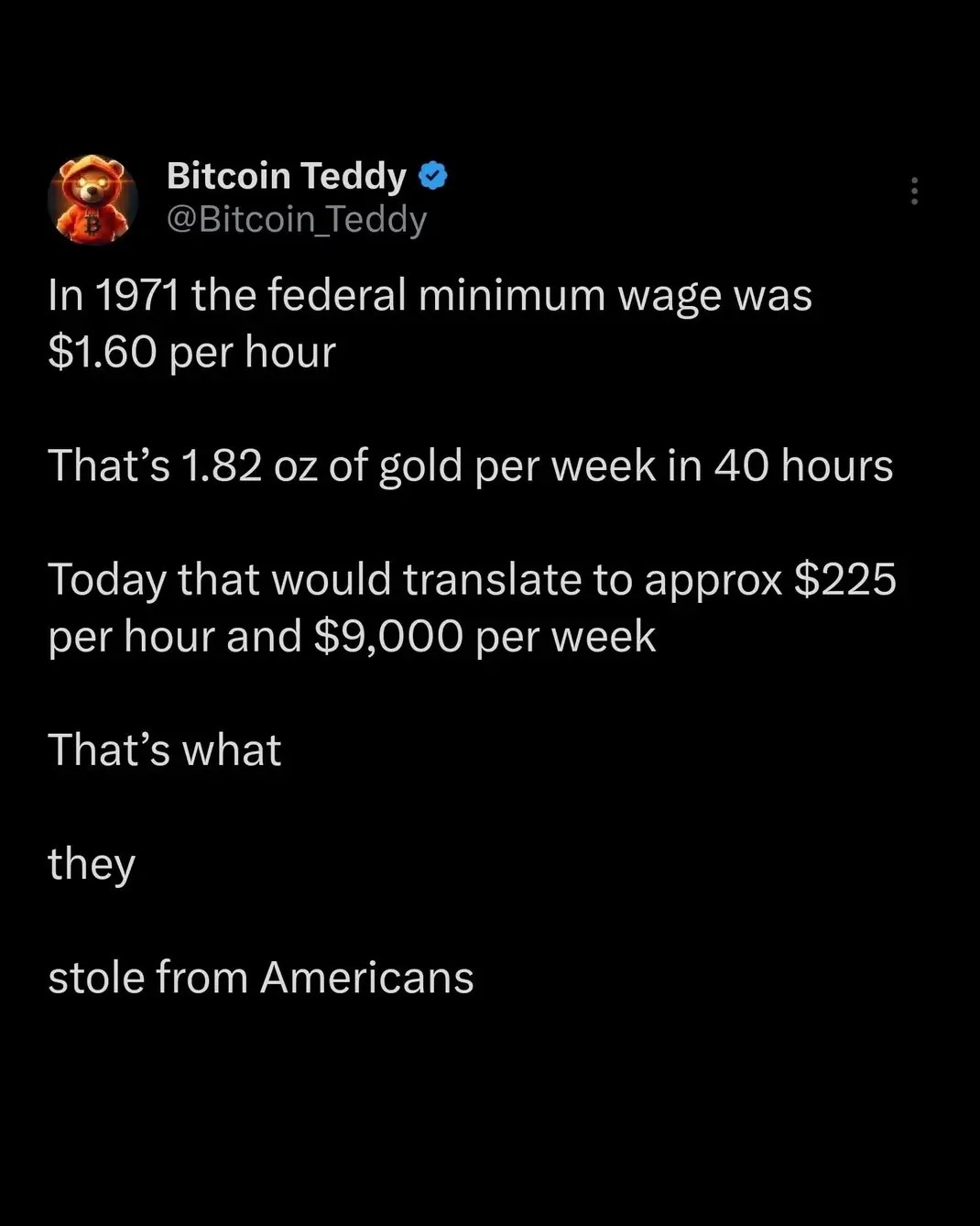 In 1971 the federal minimum wage was $1.60 per hour

That’s 1.82 oz of gold per week in 40 hours

Today that would translate to approx $225 per hour and $9,000 per week

That’s what

they

stole from Americans