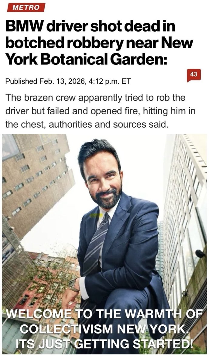 METRO BMW driver shot dead in botched robbery near New York Botanical Garden: Published Feb. 13, 2026, 4:12 p.m. ET The brazen crew apparently tried to rob the driver but failed and opened fire, hitting him in the chest, authorities and sources said. Welcome to the warmth of collectivism New York. Its just getting started!
