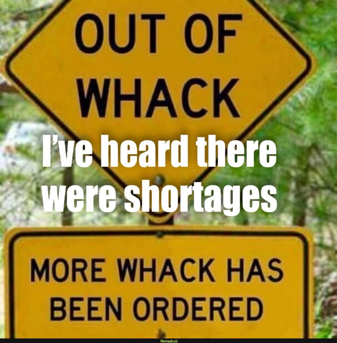 OUT OF WHACK
I've heard there were shortages
MORE WHACK HAS BEEN ORDERED