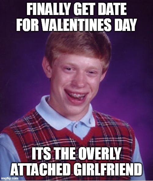 FINALLY GET DATE FOR VALENTINES DAY
ITS THE OVERLY ATTACHED GIRLFRIEND