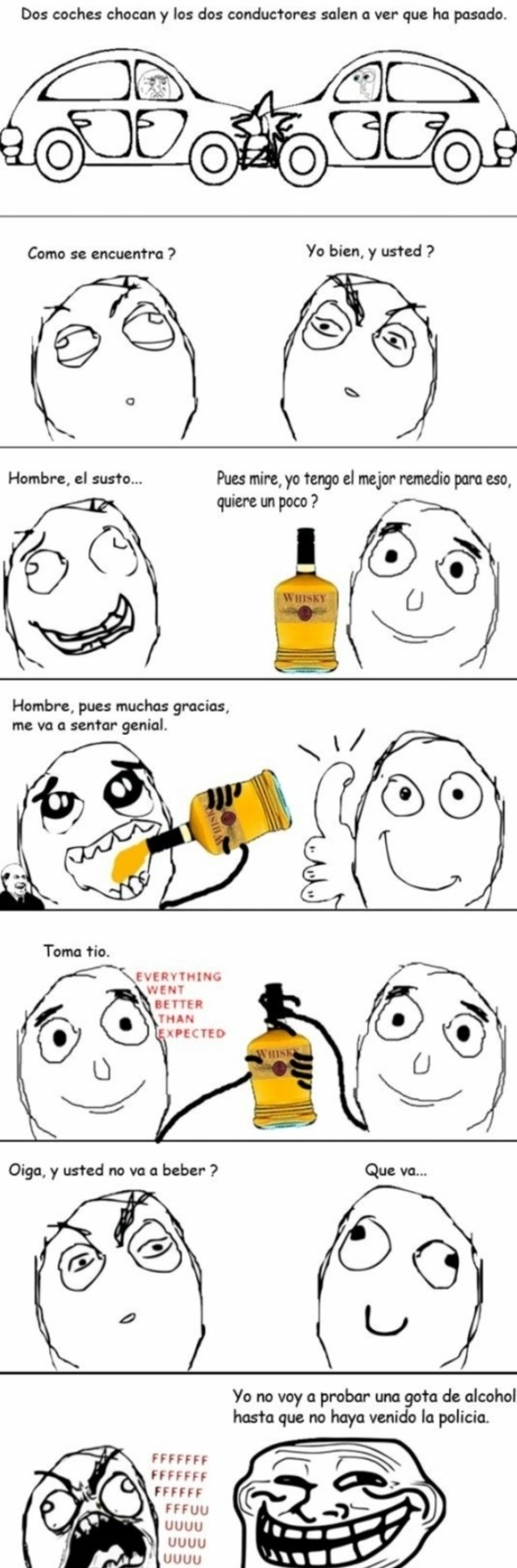 Dos coches chocan y los dos conductores salen a ver que ha pasado.
Como se encuentra?
Yo bien, y usted?
Hombre, el susto...
Pues mire,Yo tengo el mejor remedio para eso, quiere un poco?
Hombre, pues muchas gracias, me va a sentar genial.
Toma tito.
EVERYTHING WENT BETTER THAN EXPECTED
Oiga, y usted no va a beber?
Que va...
Yo no voy a probar una go