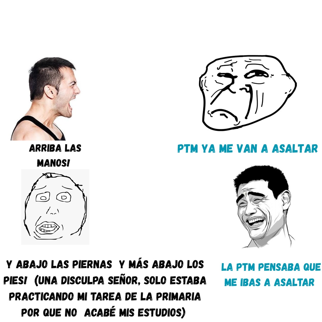 ARRIBA LAS MANOS! Y ABAJO LAS PIERAS Y MÁS ABAJO LOS PIES! (UNA DISCULPA SEÑOR, SOLO ESTABA PRACTICANDO MI TAREA DE LA PRIMARIA POR QUE NO ACABÉ MIS ESTUDIOS) PTM YA ME VAN A ASALTAR LA PTM PENSABA QUE ME IBAS A ASALTAR