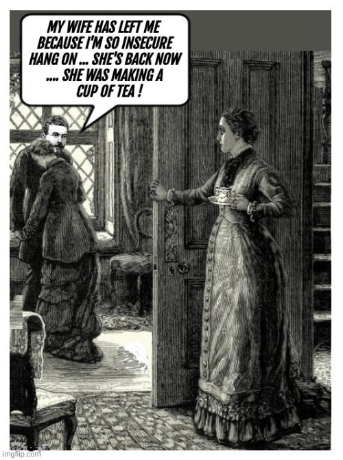 My wife has left me because I'm so insecure Hang on ... She's back now ... She was making a cup of tea!