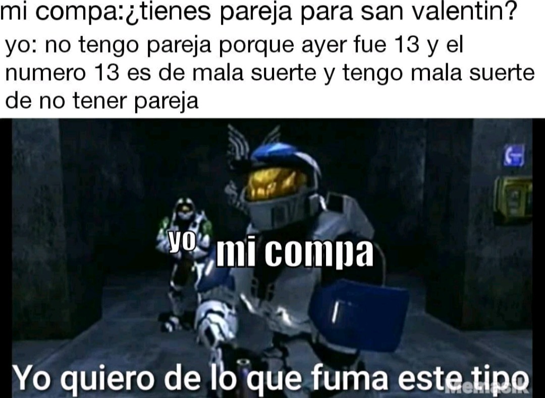 mi compa:¿tienes pareja para san valentín?
yo: no tengo pareja porque ayer fue 13 y el numero 13 es de mala suerte y tengo mala suerte de no tener pareja