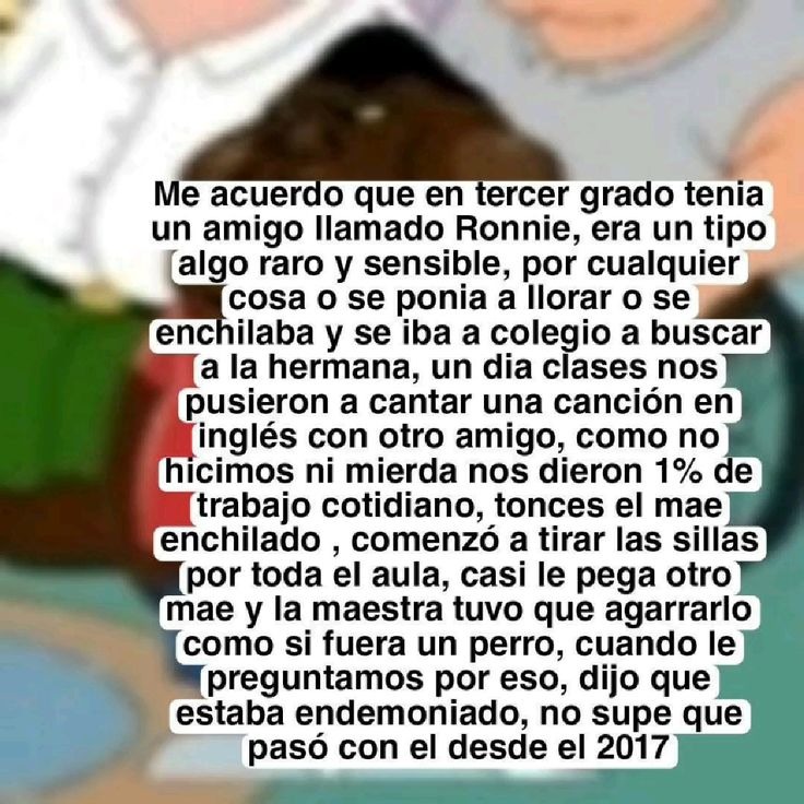 Me acuerdo que en tercer grado tenía un amigo llamado Ronnie, era un tipo algo raro y sensible, por cualquier cosa se ponía a llorar o se encilhaba y se iba al colegio a buscar a la hermana, un día las clases nos pusieron a cantar una canción en inglés con otro amigo, como no hicimos ni mierda nos dieron 1% de trabajo cotidiano, entonces la maestra
