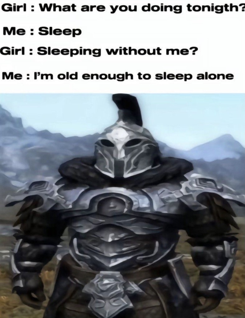 Girl: What are you doing tonight? Me: Sleep Girl: Sleeping without me? Me: I’m old enough to sleep alone