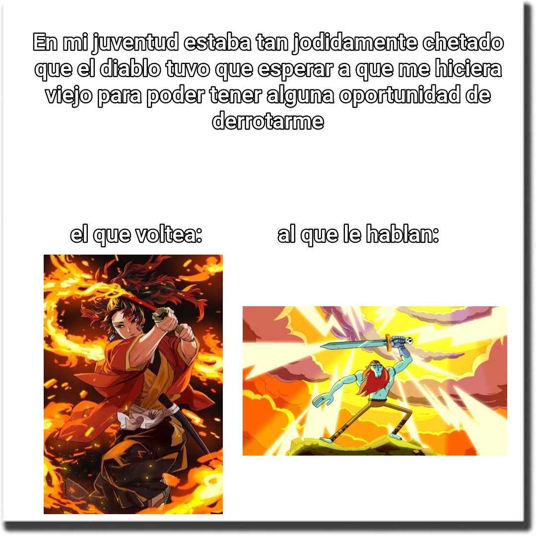 En mi juventud estaba tan jodidamente chitado que el diablo tuvo que esperar a que hiciera viejo para poder tener alguna oportunidad de derrotarme
el que volta:
(al) imagen de persona en llamas
al que le hablan:
(imagen de persona sorprendida)