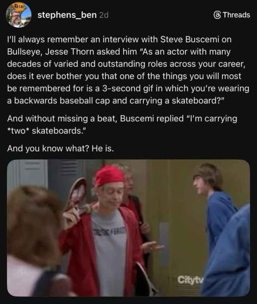 I'll always remember an interview with Steve Buscemi on Bullseye, Jesse Thorn asked him 'As an actor with many decades of varied and outstanding roles across your career, does it ever bother you that one of the things you will most be remembered for is a 3-second gif in which you're wearing a backwards baseball cap and carrying a skateboard?' And w