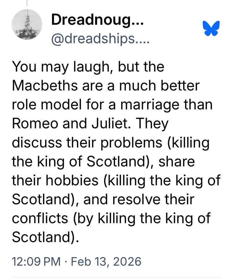 You may laugh, but the Macbeths are a much better role model for a marriage than Romeo and Juliet. They discuss their problems (killing the king of Scotland), share their hobbies (killing the king of Scotland), and resolve their conflicts (by killing the king of Scotland).