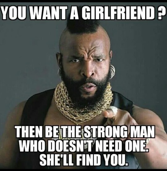 YOU WANT A GIRLFRIEND? THEN BE THE STRONG MAN WHO DOESN'T NEED ONE. SHE'LL FIND YOU.