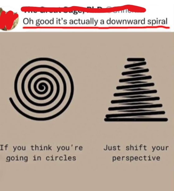 Oh good it's actually a downward spiral
If you think you're going in circles
Just shift your perspective