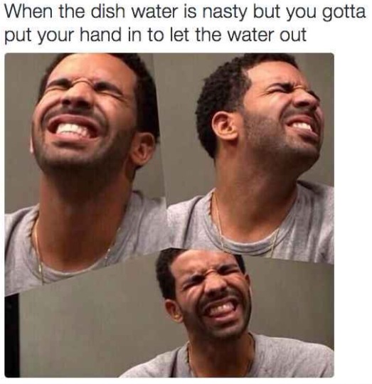 When the dish water is nasty but you gotta put your hand in to let the water out