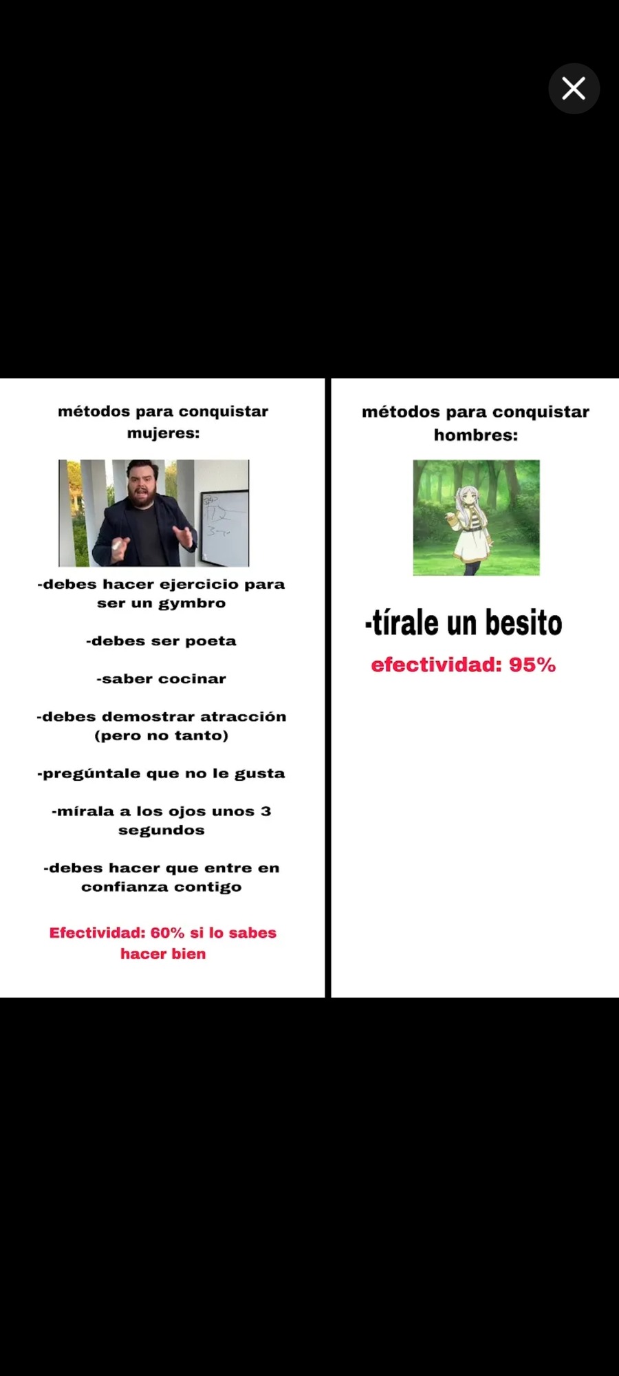 métodos para conquistar mujeres: - debes hacer ejercicio para ser un gymbro - debes ser poeta - saber cocinar - debes demostrar atracción (pero no tanto) - pregúntale que no le gusta - mírala a los ojos unos 3 segundos - debes hacer que entre en confianza contigo Efectividad: 60% si lo sabes hacer bien  
métodos para conquistar hombres: - tírale un