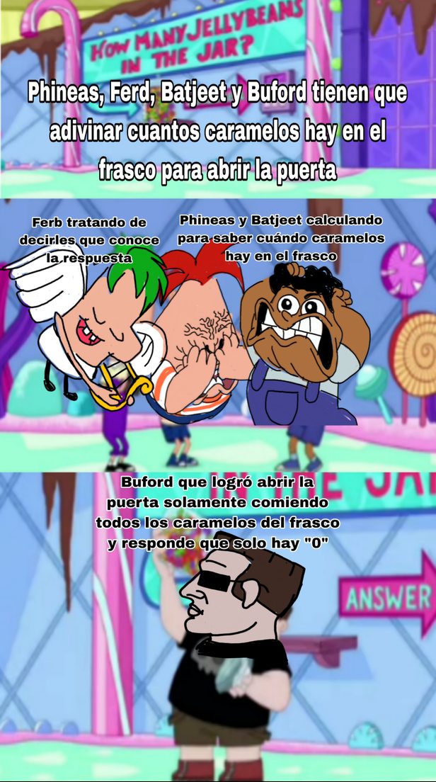 Phineas, Ferd, Batjeet y Buford tienen que adivinar cuántos caramelos hay en el frasco para abrir la puerta

Ferb tratando de decirles que conoce la respuesta
Phineas y Batjeet calculando para saber cuántos caramelos hay en el frasco
Buford que logró abrir la puerta solamente comiendo todos los caramelos del frasco y responde que solo hay 