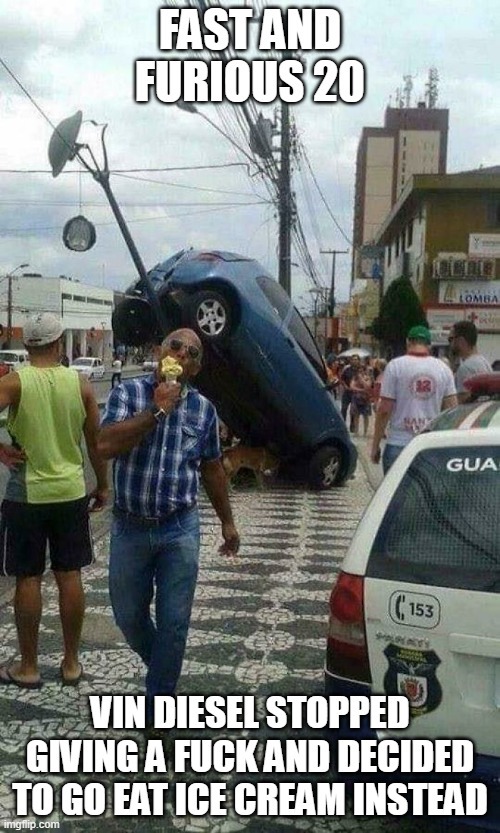 FAST AND FURIOUS 20
VIN DIESEL STOPPED GIVING A FUCK AND DECIDED TO GO EAT ICE CREAM INSTEAD