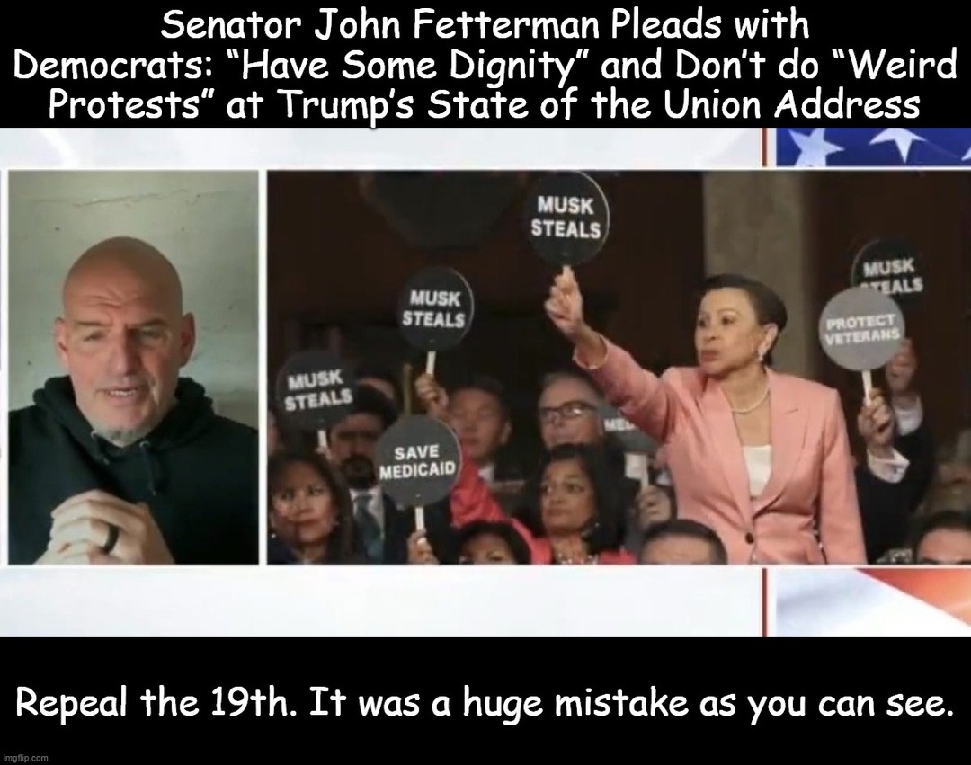Senator John Fetterman Pleads with Democrats: 'Have Some Dignity' and Don't do 'Weird Protests' at Trump's State of the Union Address

[image of crowd with signs: 'MUSK STEALS', 'SAVE MEDICAID', 'MUSK STEALS', etc.]

Repeal the 19th. It was a huge mistake as you can see.