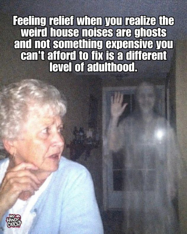 Feeling relief when you realize the weird house noises are ghosts and not something expensive you can't afford to fix is a different level of adulthood.