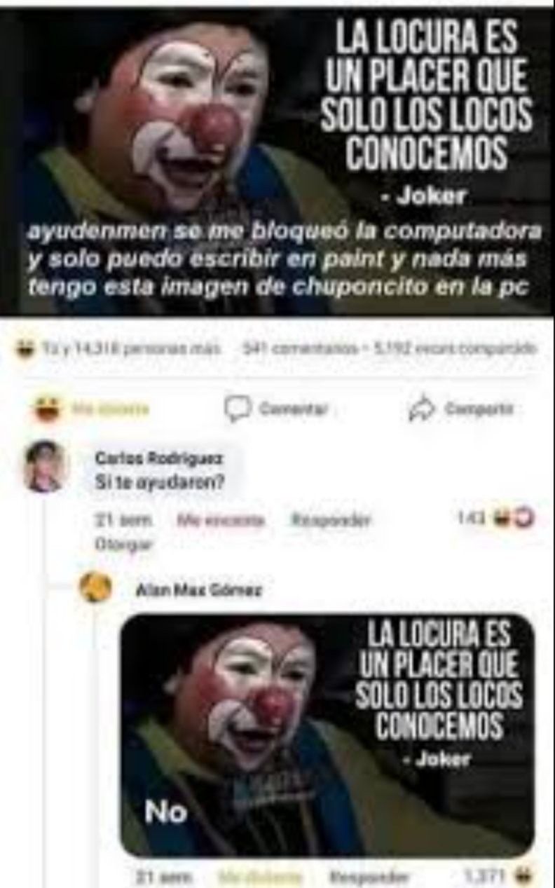 LA LOCURA ES UN PLACER QUE SOLO LOS LOCOS CONOCEMOS - Joker
ayudenme se me bloqueo la computadora y solo puedo escribir en paint y nada más tengo esta imagen de chuponcito en la pc
No