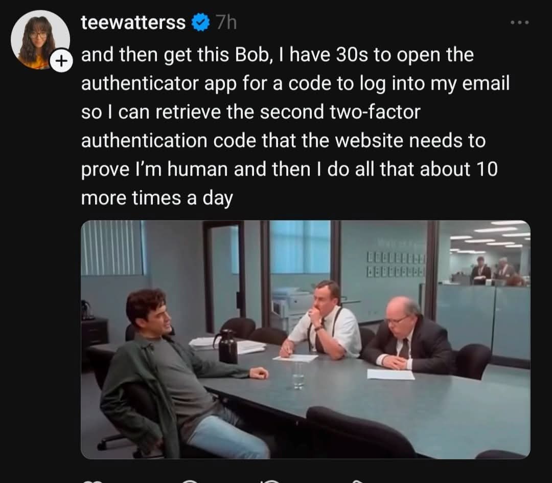 and then get this Bob, I have 30s to open the authenticator app for a code to log into my email so I can retrieve the second two-factor authentication code that the website needs to prove I’m human and then I do all that about 10 more times a day