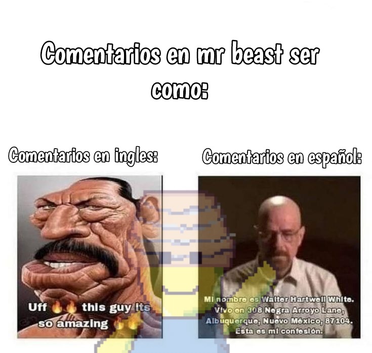 Comentarios en mr beast ser como:
Comentarios en ingles:
Uff this guy its so amazing
Comentarios en español:
Mi nombre es Walter Hartwell white. Vivo en 308... Albuquerque, Nuevo Mexico, 87104. Esta es mi confesión.