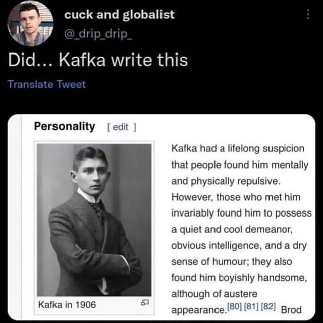 Did... Kafka write this

Personality [edit]

Kafka in 1906
Kafka had a lifelong suspicion that people found him mentally and physically repulsive. However, those who met him invariably found him to possess a quiet and cool demeanor, obvious intelligence, and a dry sense of humor; they also found him boyishly handsome, although of austere appearance