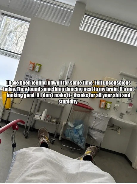 I have been feeling unwell for some time. Fell unconscious today. They found something dancing next to my brain. It's not looking good. If I don't make it - thanks for all your shit and stupidity