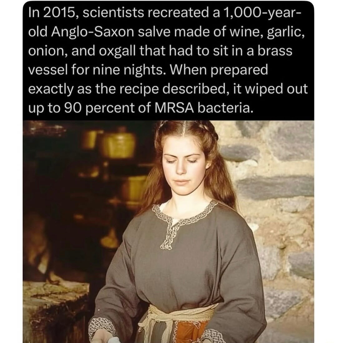 In 2015, scientists recreated a 1,000-year-old Anglo-Saxon salve made of wine, garlic, onion, and oxgall that had to sit in a brass vessel for nine nights. When prepared exactly as the recipe described, it wiped out up to 90 percent of MRSA bacteria.