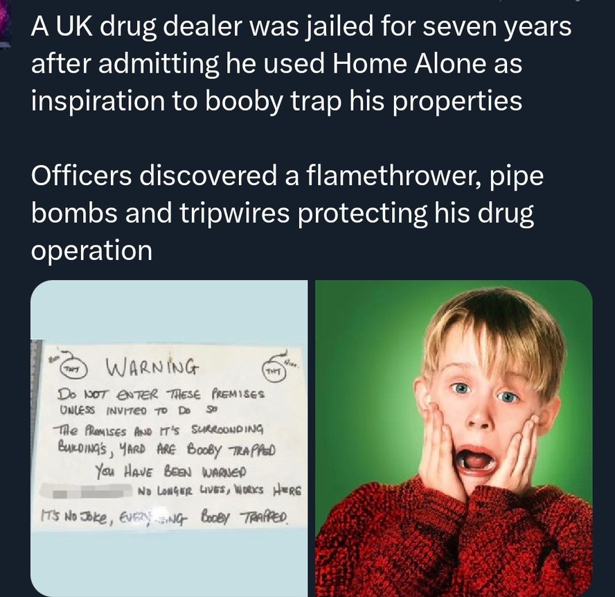 A UK drug dealer was jailed for seven years after admitting he used Home Alone as inspiration to booby trap his properties. Officers discovered a flamethrower, pipe bombs and tripwires protecting his drug operation.