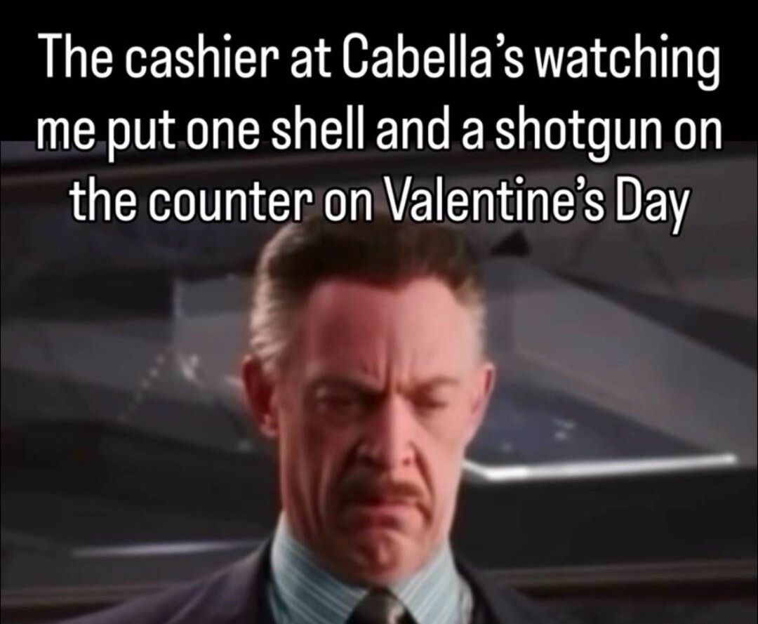 The cashier at Cabella’s watching me put one shell and a shotgun on the counter on Valentine’s Day