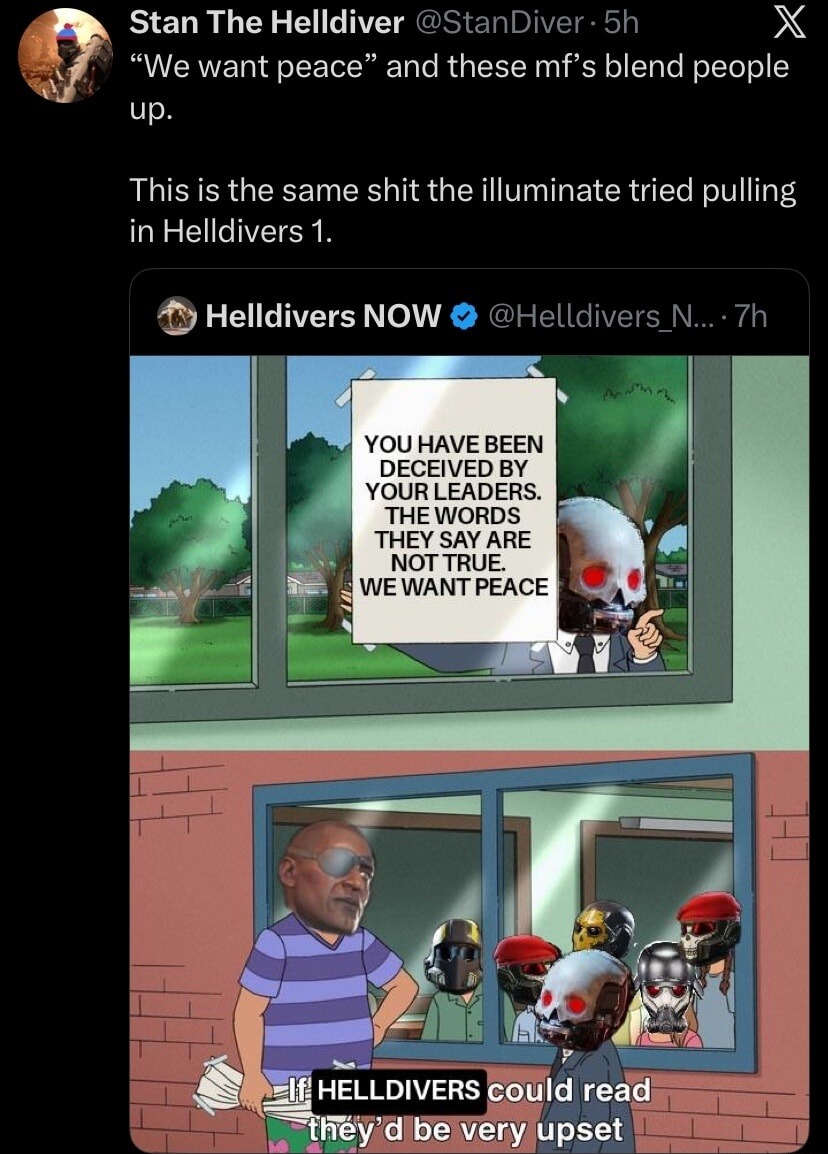 We want peace and these mf's blend people up. This is the same shit the illuminati tried pulling in Helldivers 1. YOU HAVE BEEN DECEIVED BY YOUR LEADERS. THE WORDS THEY SAY ARE NOT TRUE. WE WANT PEACE HELLDIVERS could read they'd be very upset