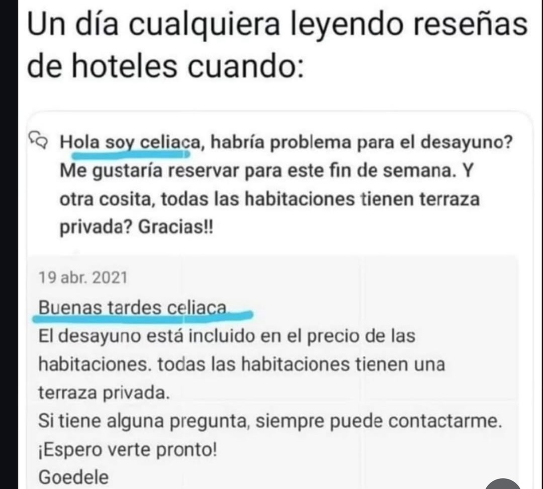 Un día cualquiera leyendo reseñas de hoteles cuando:

Hola soy celiaca, habría problema para el desayuno? Me gustaría reservar para este fin de semana. Y otra cosita, todas las habitaciones tienen terraza privada? Gracias!!

19 abr. 2021

Buenas tardes celiaca
El desayuno está incluido en el precio de las habitaciones. todas las habitaciones tienen