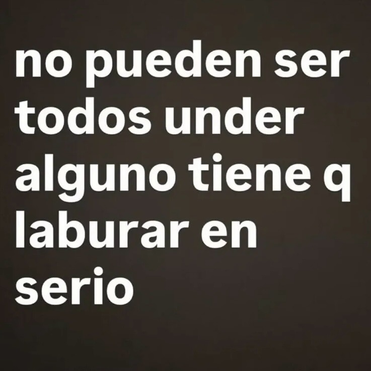 no pueden ser todos under alguno tiene q laburar en serio