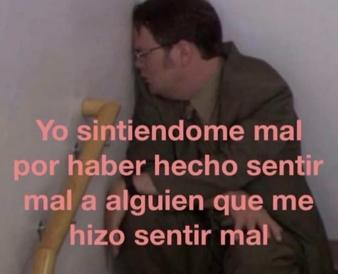 Yo sintiéndome mal por haber hecho sentir mal a alguien que me hizo sentir mal