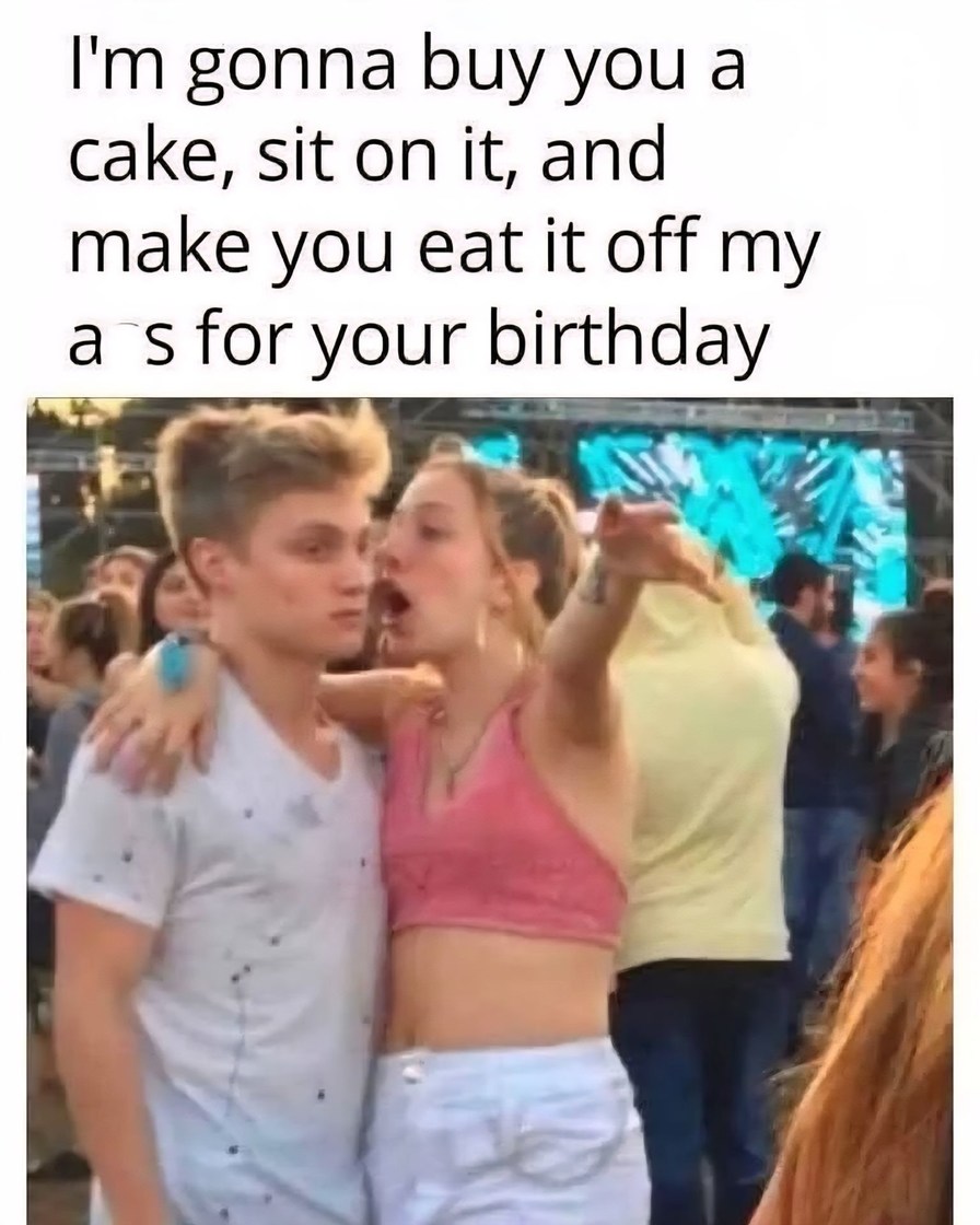 I'm gonna buy you a cake, sit on it, and make you eat it off my ass for your birthday