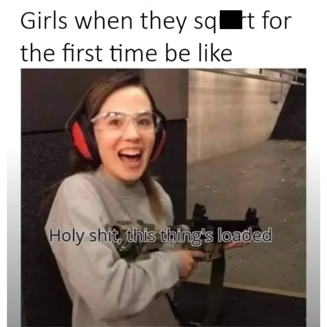 Girls when they sq**t for the first time be like Holy shit, this thing's loaded