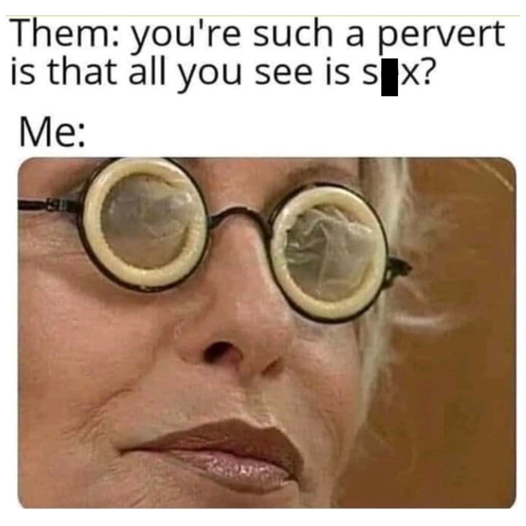Them: you're such a pervert is that all you see is sex? Me: