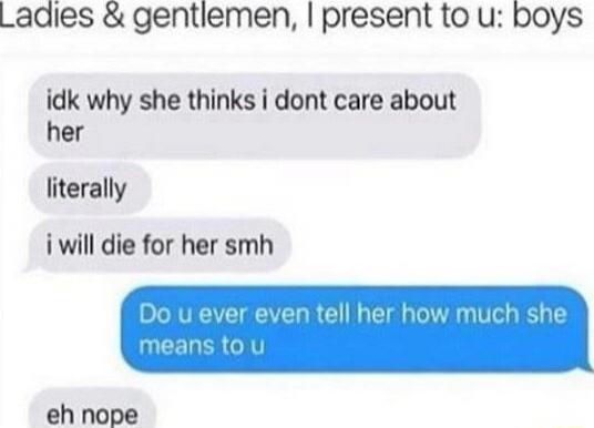 Ladies & gentlemen, I present to u: boys
idk why she thinks i dont care about her
literally
i will die for her smh
Do u ever even tell her how much she means to u
eh nope
