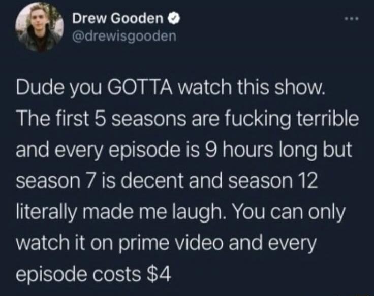 Dude you GOTTA watch this show. The first 5 seasons are fucking terrible and every episode is 9 hours long but season 7 is decent and season 12 literally made me laugh. You can only watch it on prime video and every episode costs $4

Session ID: 2648.