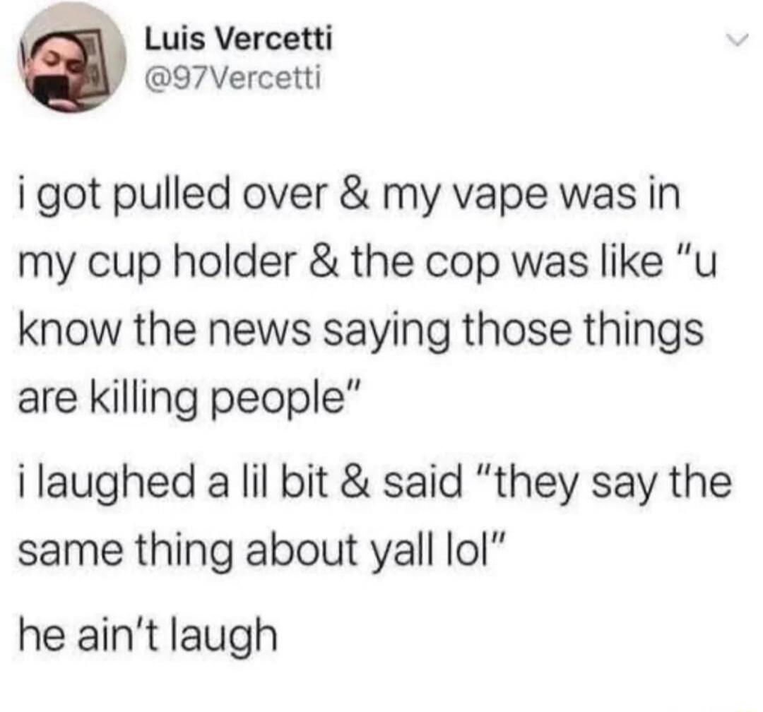 i got pulled over & my vape was in my cup holder & the cop was like 'u know the news saying those things are killing people' i laughed a lil bit & said 'they say the same thing about yall lol' he ain't laughing