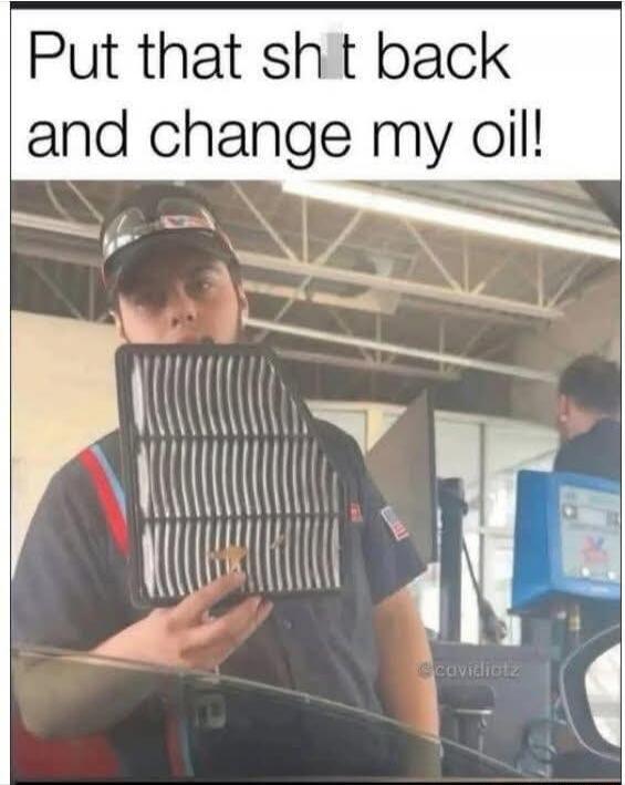 Put that sh*t back and change my oil!