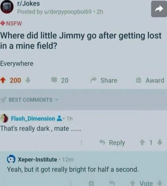 Where did little Jimmy go after getting lost in a mine field? Everywhere

That's really dark, mate .....
Yeah, but it got really bright for half a second.